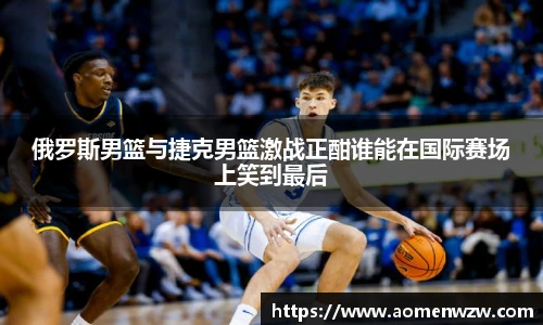 俄罗斯男篮与捷克男篮激战正酣谁能在国际赛场上笑到最后